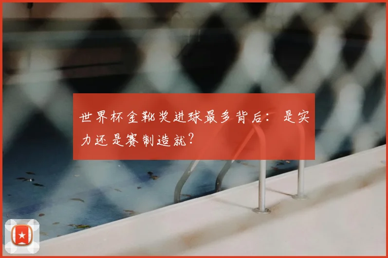 世界杯金靴奖进球最多背后：是实力还是赛制造就？