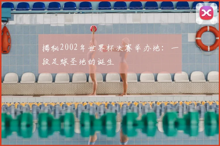 揭秘2002年世界杯决赛举办地：一段足球圣地的诞生
