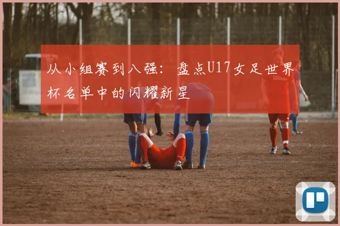 从小组赛到八强:盘点U17女足世界杯名单中的闪耀新星