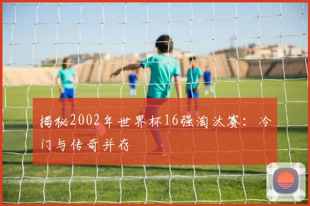 揭秘2002年世界杯16强淘汰赛：冷门与传奇并存