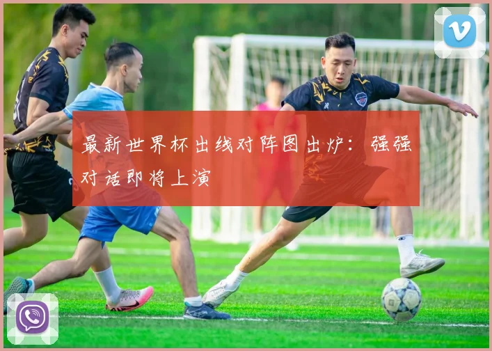 最新世界杯出线对阵图出炉：强强对话即将上演
