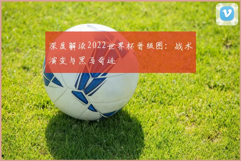 深度解读2022世界杯晋级图：战术演变与黑马奇迹